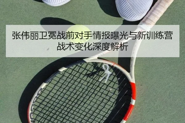 张伟丽卫冕战前对手情报曝光与新训练营战术变化深度解析